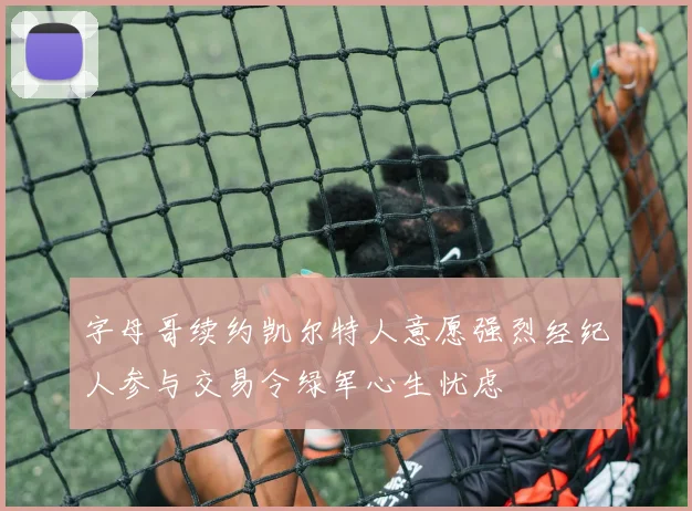 字母哥续约凯尔特人意愿强烈经纪人参与交易令绿军心生忧虑