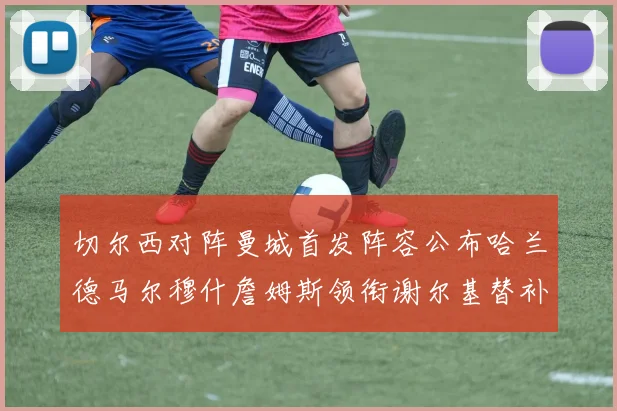 切尔西对阵曼城首发阵容公布哈兰德马尔穆什詹姆斯领衔谢尔基替补出战