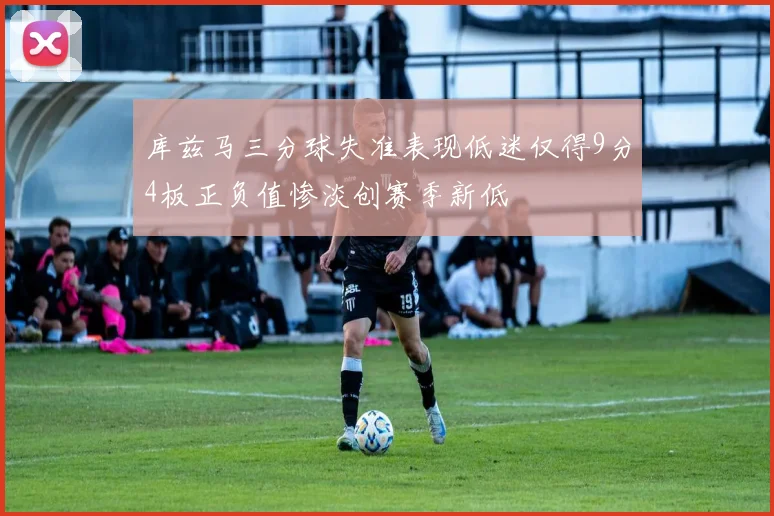 库兹马三分球失准表现低迷仅得9分4板正负值惨淡创赛季新低