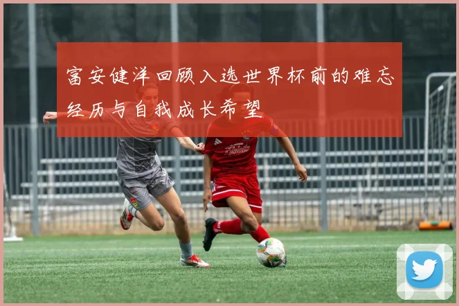 富安健洋回顾入选世界杯前的难忘经历与自我成长希望