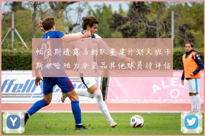 帕金斯透露马刺队重建计划文班卡斯尔哈珀为非卖品其他球员待评估