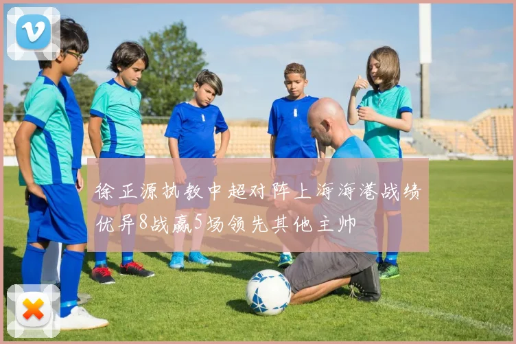 徐正源执教中超对阵上海海港战绩优异8战赢5场领先其他主帅