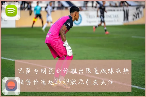 巴萨与明星合作推出限量版球衣热销售价高达2999欧元引发关注