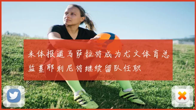 米体报道马萨拉将成为尤文体育总监基耶利尼将继续留队任职
