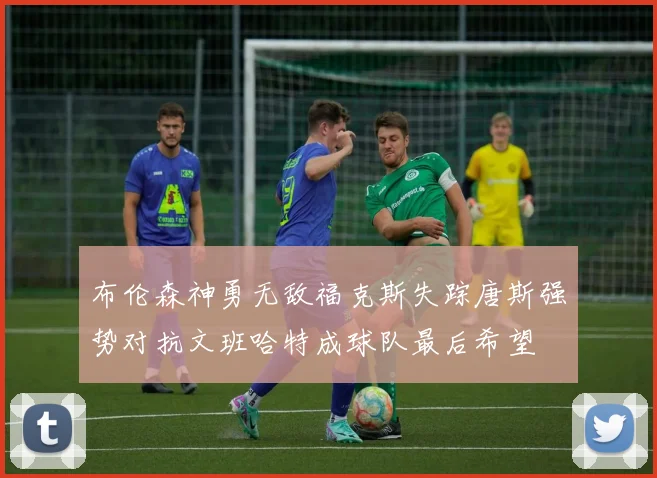 布伦森神勇无敌福克斯失踪唐斯强势对抗文班哈特成球队最后希望