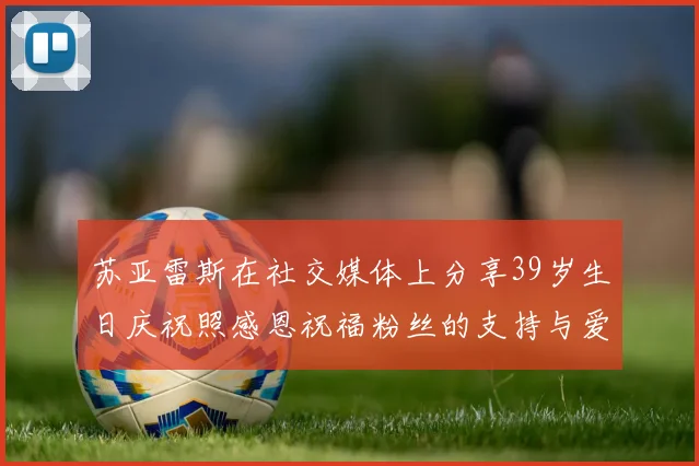 苏亚雷斯在社交媒体上分享39岁生日庆祝照感恩祝福粉丝的支持与爱护