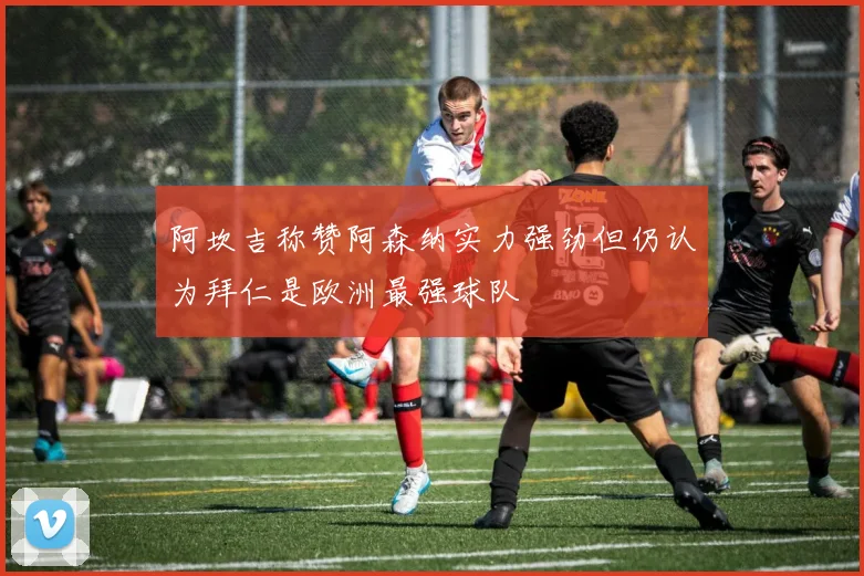 阿坎吉称赞阿森纳实力强劲但仍认为拜仁是欧洲最强球队