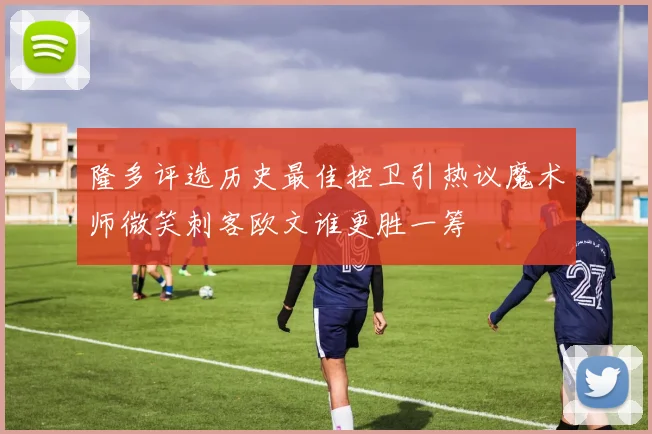 隆多评选历史最佳控卫引热议魔术师微笑刺客欧文谁更胜一筹