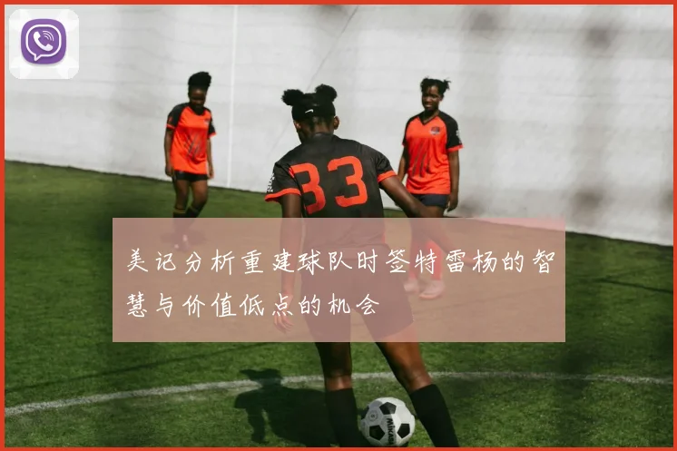 美记分析重建球队时签特雷杨的智慧与价值低点的机会