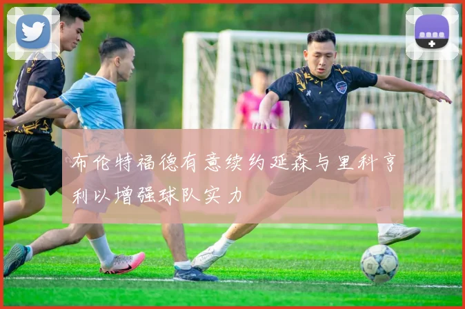 布伦特福德有意续约延森与里科亨利以增强球队实力