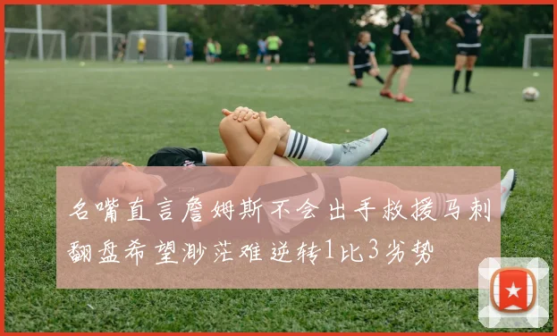 名嘴直言詹姆斯不会出手救援马刺翻盘希望渺茫难逆转1比3劣势
