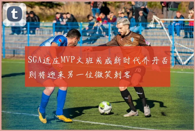 SGA连庄MVP文班或成新时代乔丹否则将迎来另一位微笑刺客