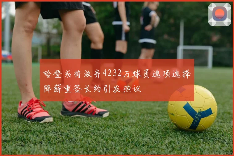 哈登或将放弃4232万球员选项选择降薪重签长约引发热议
