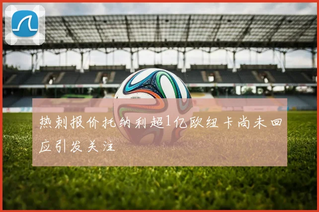 热刺报价托纳利超1亿欧纽卡尚未回应引发关注