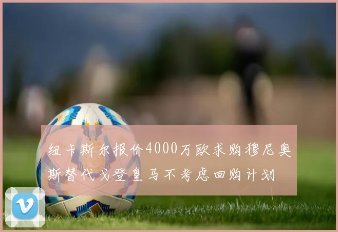 纽卡斯尔报价4000万欧求购穆尼奥斯替代戈登皇马不考虑回购计划