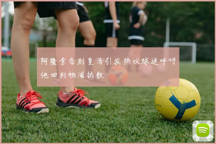 阿隆索告别皇马引发热议球迷呼吁他回利物浦执教