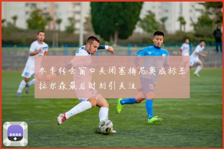 冬季转会窗口关闭塞梅尼奥成标王拉尔森最后时刻引关注