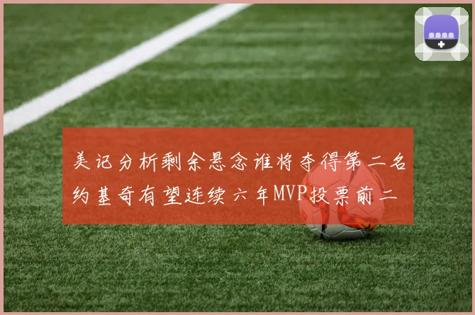 美记分析剩余悬念谁将夺得第二名约基奇有望连续六年MVP投票前二