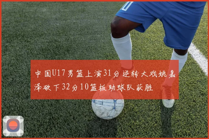 中国U17男篮上演31分逆转大戏姚嘉泽砍下32分10篮板助球队获胜