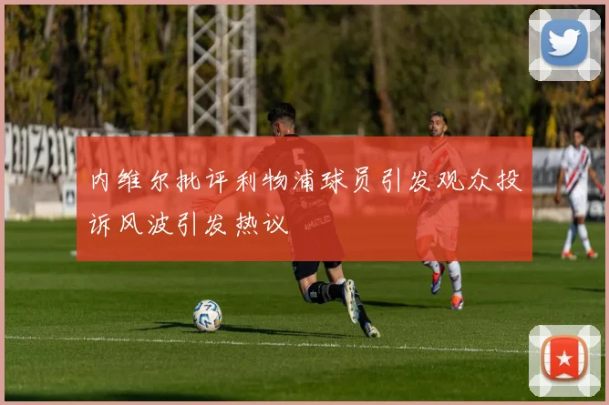 内维尔批评利物浦球员引发观众投诉风波引发热议
