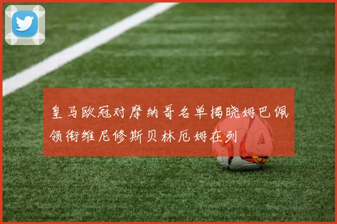 皇马欧冠对摩纳哥名单揭晓姆巴佩领衔维尼修斯贝林厄姆在列