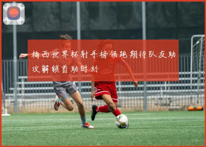 梅西世界杯射手榜领跑期待队友助攻解锁首助时刻