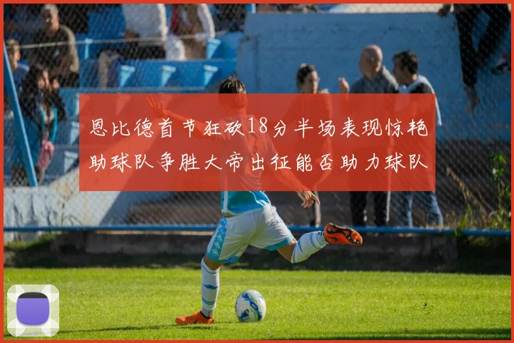 恩比德首节狂砍18分半场表现惊艳助球队争胜大帝出征能否助力球队逆袭