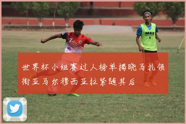 世界杯小组赛过人榜单揭晓马扎领衔亚马尔穆西亚拉紧随其后