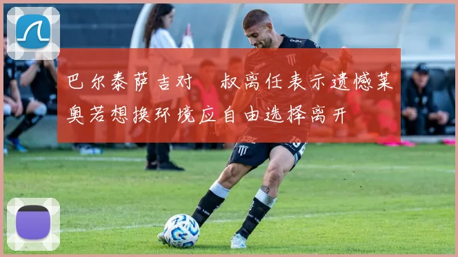 巴尔泰萨吉对囧叔离任表示遗憾莱奥若想换环境应自由选择离开