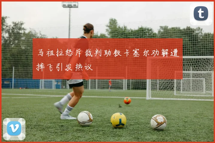 马祖拉怒斥裁判助教卡塞尔劝解遭摔飞引发热议