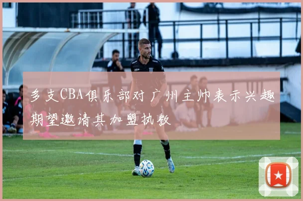 多支CBA俱乐部对广州主帅表示兴趣期望邀请其加盟执教